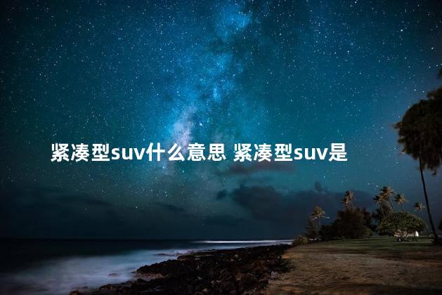 紧凑型suv什么意思 紧凑型suv是越野车吗